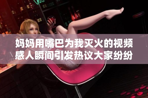 妈妈用嘴巴为我灭火的视频感人瞬间引发热议大家纷纷点赞支持