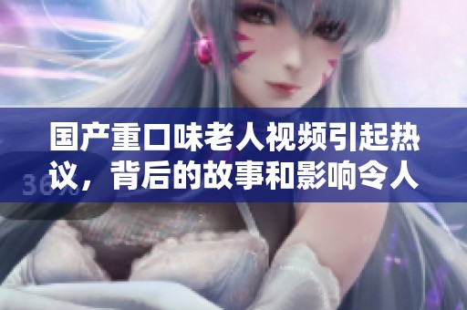 国产重口味老人视频引起热议，背后的故事和影响令人深思