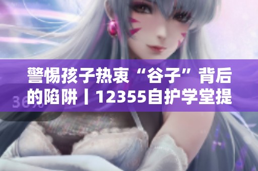 警惕孩子热衷“谷子”背后的陷阱丨12355自护学堂提醒家长注意防骗