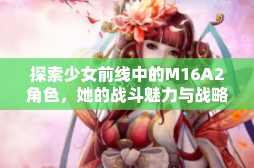 探索少女前线中的M16A2角色，她的战斗魅力与战略价值分析