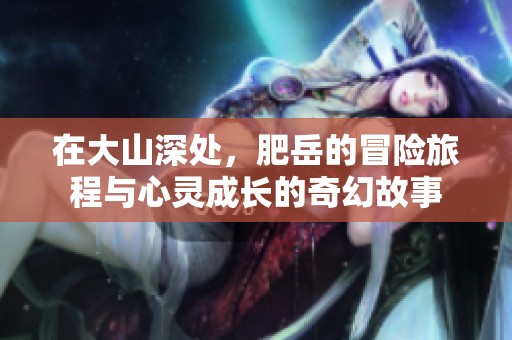 在大山深处，肥岳的冒险旅程与心灵成长的奇幻故事