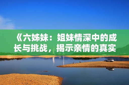《六姊妹：姐妹情深中的成长与挑战，揭示亲情的真实面貌》