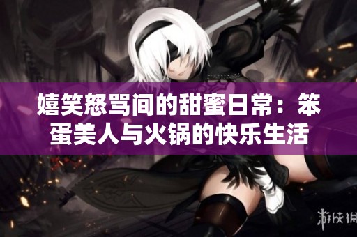 嬉笑怒骂间的甜蜜日常：笨蛋美人与火锅的快乐生活