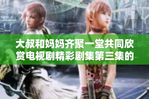 大叔和妈妈齐聚一堂共同欣赏电视剧精彩剧集第三集的乐趣