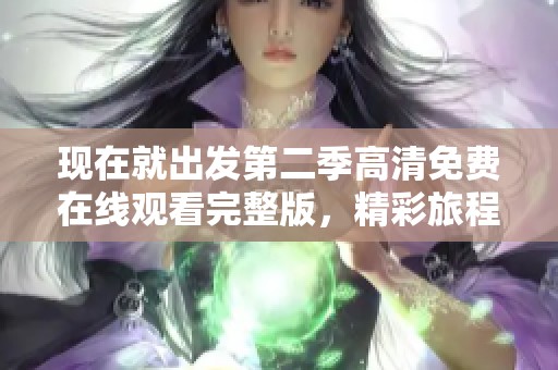 现在就出发第二季高清免费在线观看完整版，精彩旅程等你体验