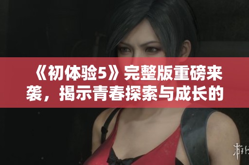 《初体验5》完整版重磅来袭，揭示青春探索与成长的新篇章