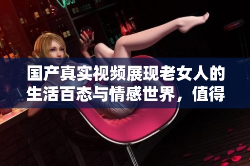 国产真实视频展现老女人的生活百态与情感世界，值得一看！