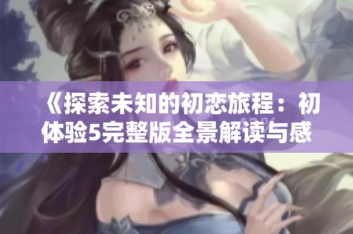 《探索未知的初恋旅程：初体验5完整版全景解读与感悟》