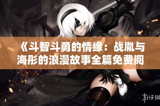《斗智斗勇的情缘：战胤与海彤的浪漫故事全篇免费阅读》
