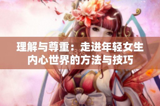 理解与尊重：走进年轻女生内心世界的方法与技巧