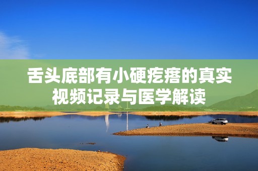 舌头底部有小硬疙瘩的真实视频记录与医学解读