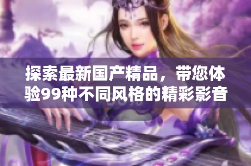 探索最新国产精品，带您体验99种不同风格的精彩影音作品