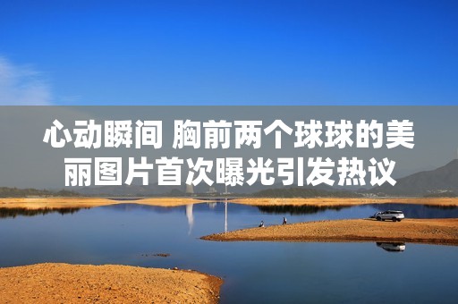 心动瞬间 胸前两个球球的美丽图片首次曝光引发热议