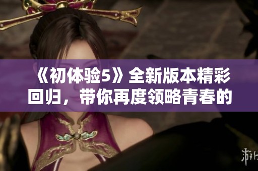 《初体验5》全新版本精彩回归，带你再度领略青春的悸动与成长的故事