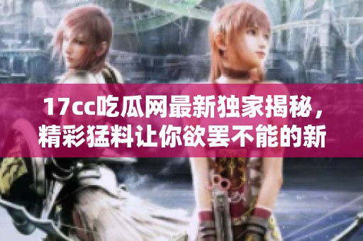 17cc吃瓜网最新独家揭秘，精彩猛料让你欲罢不能的新闻回顾来了