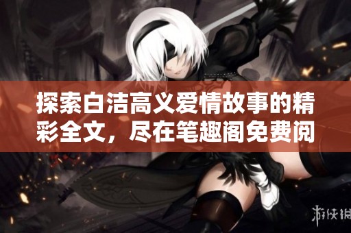 探索白洁高义爱情故事的精彩全文，尽在笔趣阁免费阅读专区