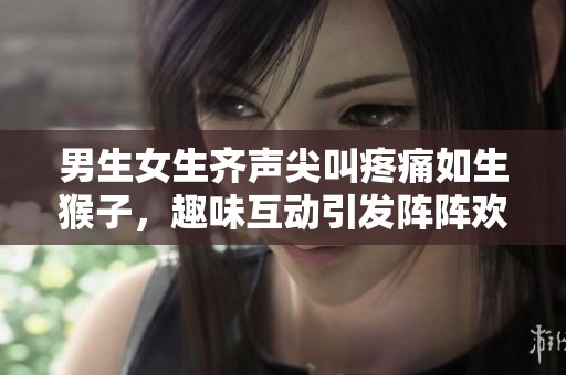 男生女生齐声尖叫疼痛如生猴子，趣味互动引发阵阵欢笑