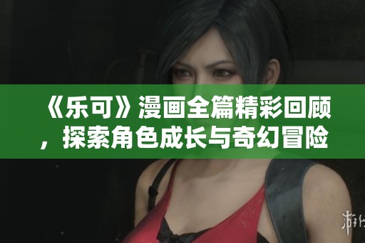 《乐可》漫画全篇精彩回顾，探索角色成长与奇幻冒险的故事旅程
