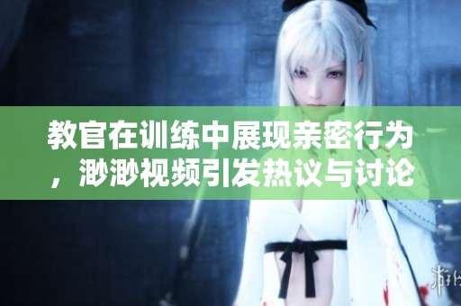 教官在训练中展现亲密行为，渺渺视频引发热议与讨论