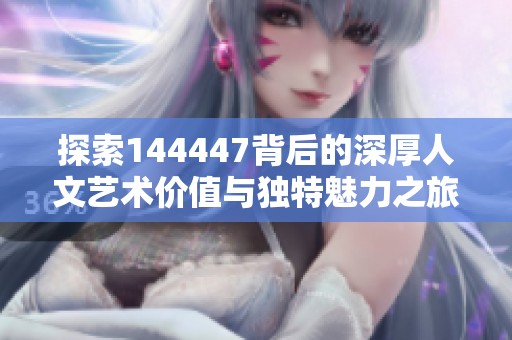 探索144447背后的深厚人文艺术价值与独特魅力之旅