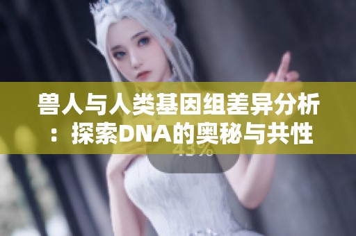 兽人与人类基因组差异分析：探索DNA的奥秘与共性