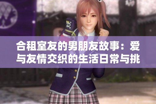 合租室友的男朋友故事：爱与友情交织的生活日常与挑战