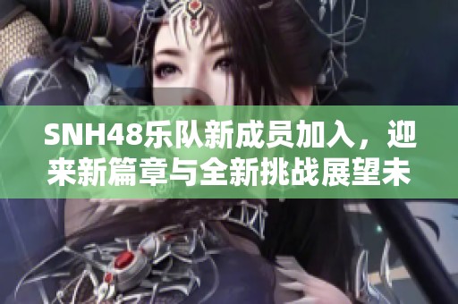SNH48乐队新成员加入，迎来新篇章与全新挑战展望未来发展方向