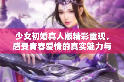 少女初婚真人版精彩重现，感受青春爱情的真实魅力与挑战