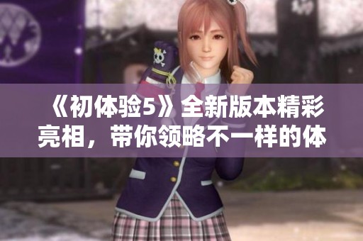 《初体验5》全新版本精彩亮相，带你领略不一样的体验之旅