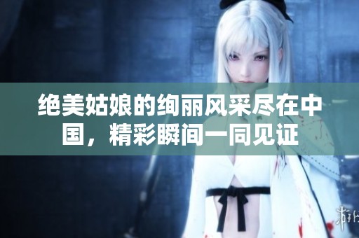 绝美姑娘的绚丽风采尽在中国，精彩瞬间一同见证
