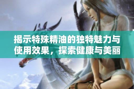 揭示特殊精油的独特魅力与使用效果，探索健康与美丽的秘密