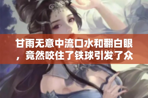 甘雨无意中流口水和翻白眼，竟然咬住了铁球引发了众人关注