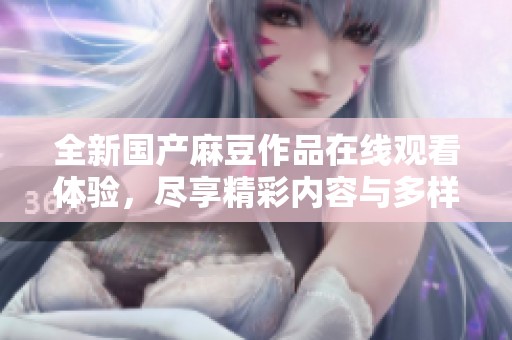全新国产麻豆作品在线观看体验，尽享精彩内容与多样选择