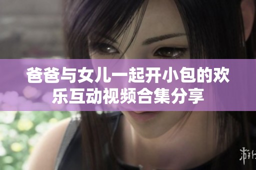 爸爸与女儿一起开小包的欢乐互动视频合集分享