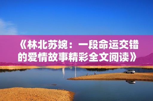 《林北苏婉：一段命运交错的爱情故事精彩全文阅读》