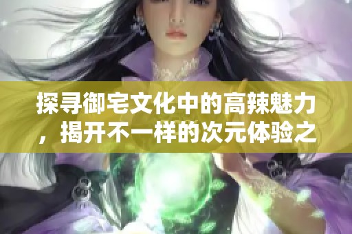 探寻御宅文化中的高辣魅力，揭开不一样的次元体验之旅
