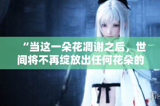 “当这一朵花凋谢之后，世间将不再绽放出任何花朵的忧伤景象”