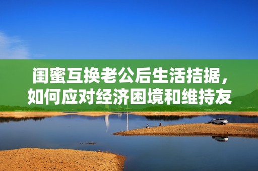 闺蜜互换老公后生活拮据，如何应对经济困境和维持友谊