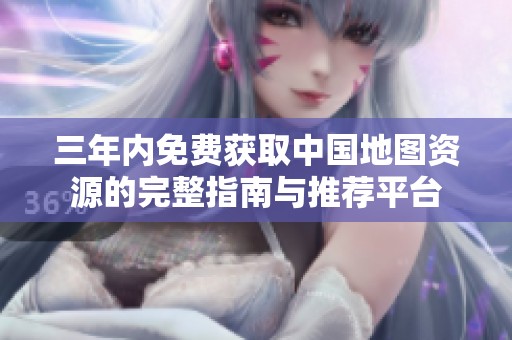 三年内免费获取中国地图资源的完整指南与推荐平台
