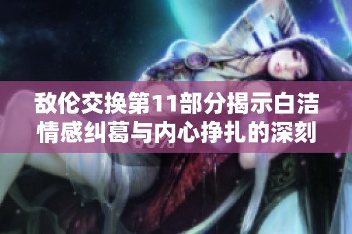 敌伦交换第11部分揭示白洁情感纠葛与内心挣扎的深刻故事