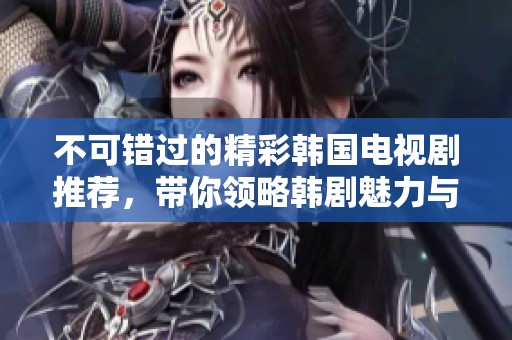 不可错过的精彩韩国电视剧推荐，带你领略韩剧魅力与故事深度