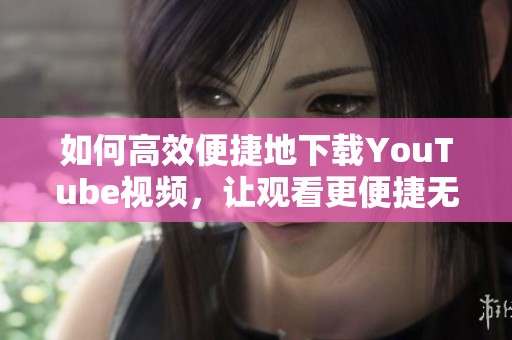 如何高效便捷地下载YouTube视频，让观看更便捷无忧