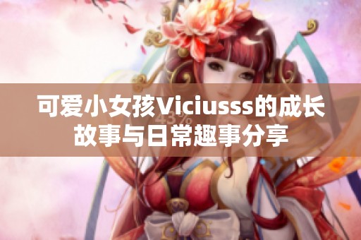 可爱小女孩Viciusss的成长故事与日常趣事分享
