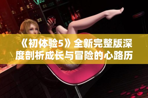 《初体验5》全新完整版深度剖析成长与冒险的心路历程与情感交织