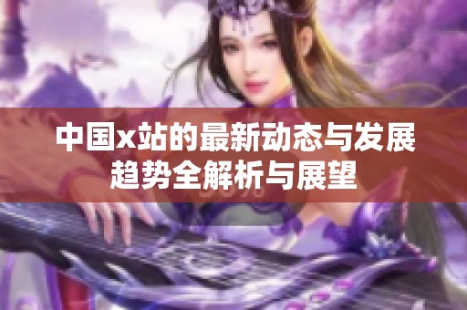 中国x站的最新动态与发展趋势全解析与展望