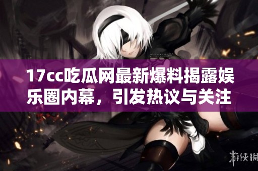 17cc吃瓜网最新爆料揭露娱乐圈内幕，引发热议与关注的故事接连不断