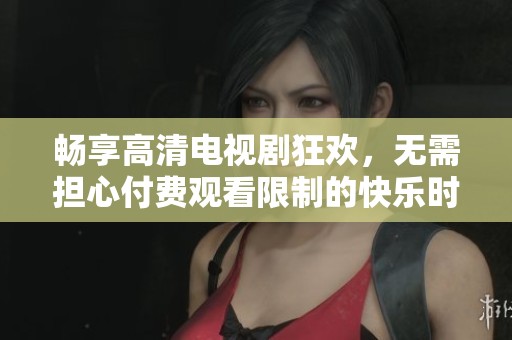 畅享高清电视剧狂欢，无需担心付费观看限制的快乐时光
