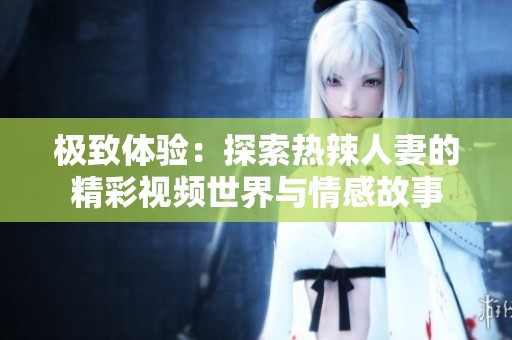极致体验：探索热辣人妻的精彩视频世界与情感故事