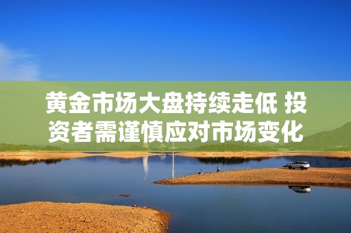 黄金市场大盘持续走低 投资者需谨慎应对市场变化