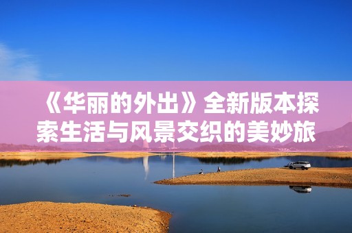 《华丽的外出》全新版本探索生活与风景交织的美妙旅程